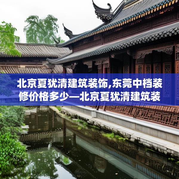 北京夏犹清建筑装饰,东莞中档装修价格多少—北京夏犹清建筑装饰190.a66b67c70fgy.77sdA