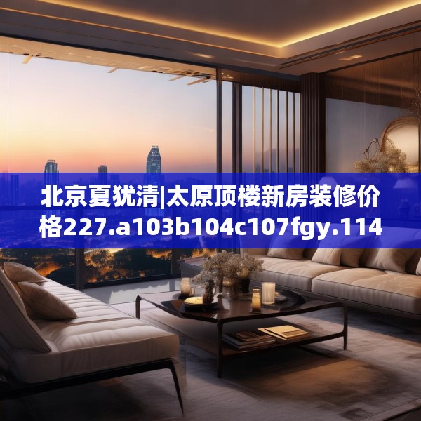 北京夏犹清|太原顶楼新房装修价格227.a103b104c107fgy.114cvcx
