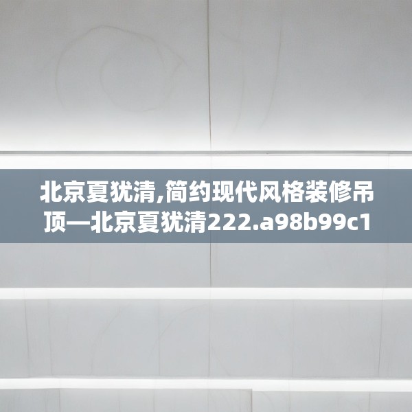 北京夏犹清,简约现代风格装修吊顶—北京夏犹清222.a98b99c102fgy.109dsfds
