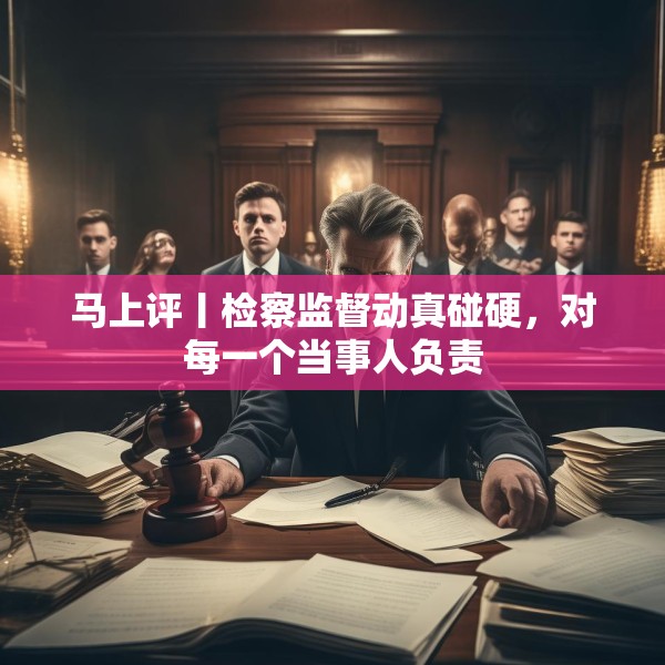 马上评丨检察监督动真碰硬，对每一个当事人负责