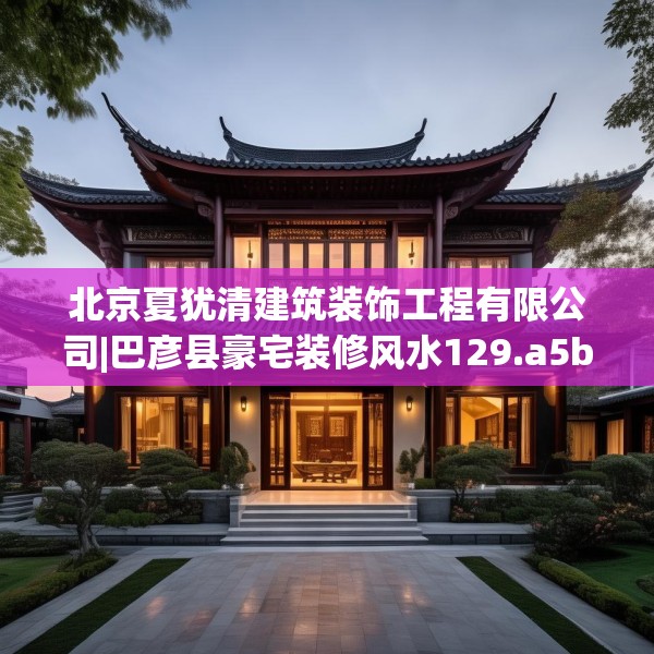 北京夏犹清建筑装饰工程有限公司|巴彦县豪宅装修风水129.a5b6c9fgy.16uyk