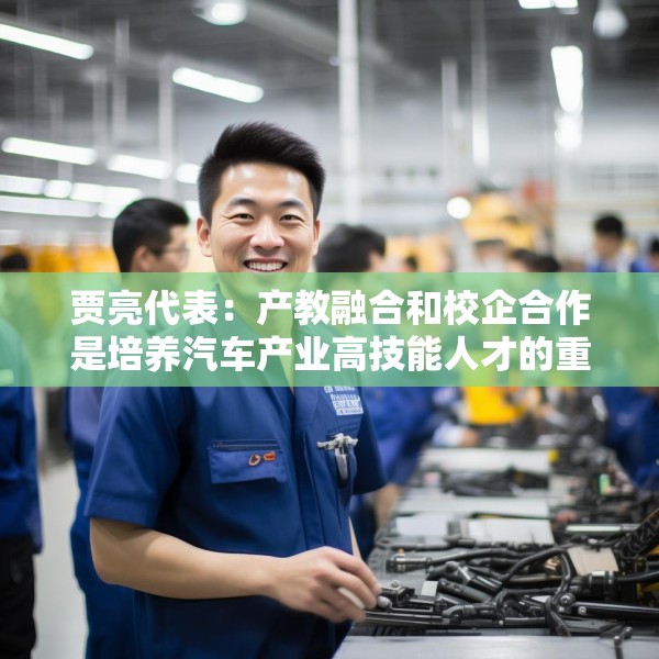 贾亮代表：产教融合和校企合作是培养汽车产业高技能人才的重要途径