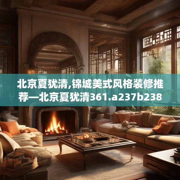 北京夏犹清,锦城美式风格装修推荐—北京夏犹清361.a237b238c241fgy.248jhhj