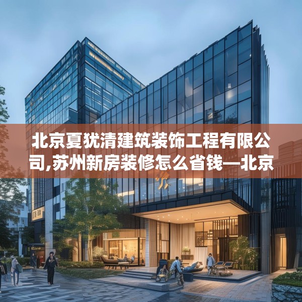 北京夏犹清建筑装饰工程有限公司,苏州新房装修怎么省钱—北京夏犹清建筑装饰工程有限公司595.a471b472c475fgy.482jhhj