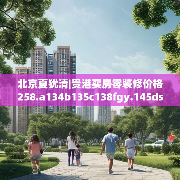 北京夏犹清|贵港买房零装修价格258.a134b135c138fgy.145dsfds