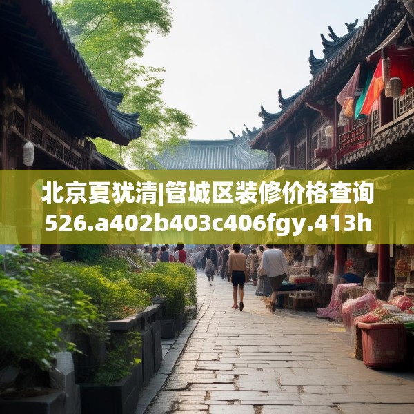 北京夏犹清|管城区装修价格查询526.a402b403c406fgy.413htyj