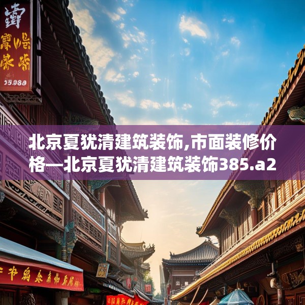 北京夏犹清建筑装饰,市面装修价格—北京夏犹清建筑装饰385.a261b262c265fgy.272fdsfds