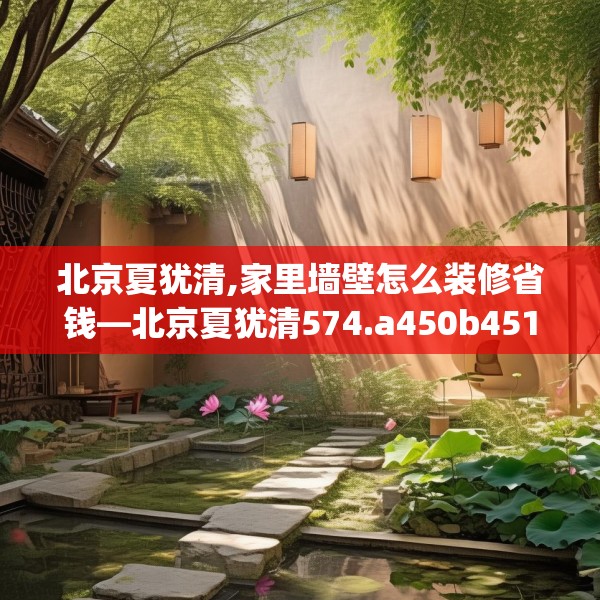 北京夏犹清,家里墙壁怎么装修省钱—北京夏犹清574.a450b451c454fgy.461dewqe