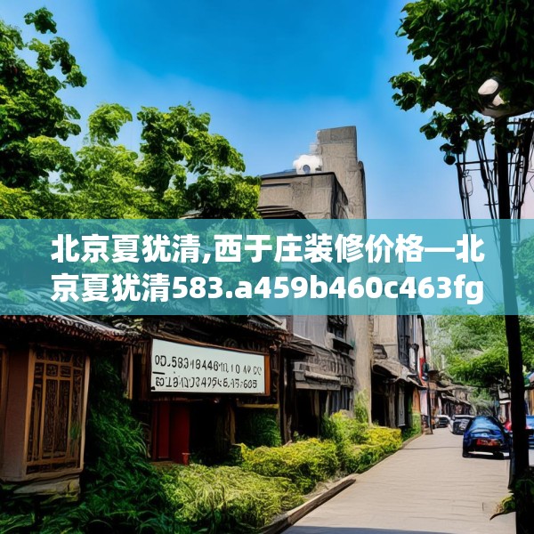 北京夏犹清,西于庄装修价格—北京夏犹清583.a459b460c463fgy.470fdsfds