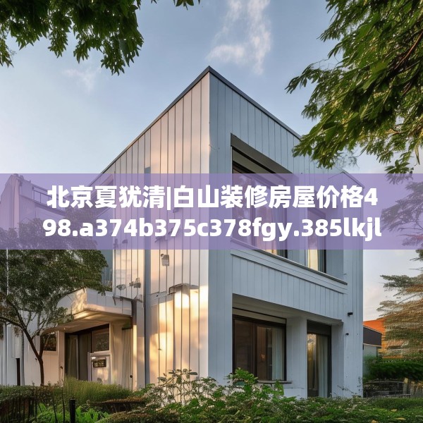 北京夏犹清|白山装修房屋价格498.a374b375c378fgy.385lkjl