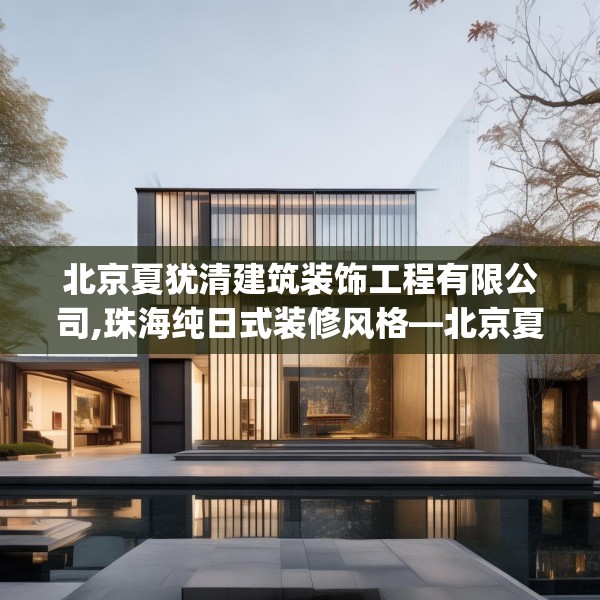 北京夏犹清建筑装饰工程有限公司,珠海纯日式装修风格—北京夏犹清建筑装饰工程有限公司465.a341b342c345fgy.352fhsg