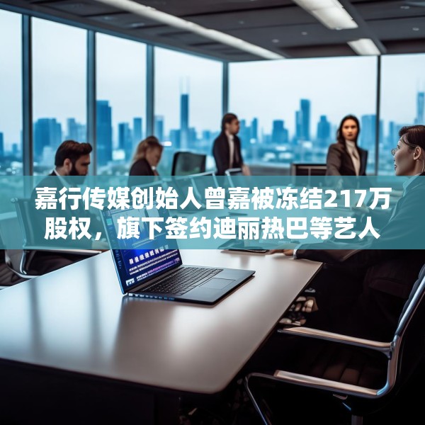 嘉行传媒创始人曾嘉被冻结217万股权，旗下签约迪丽热巴等艺人
