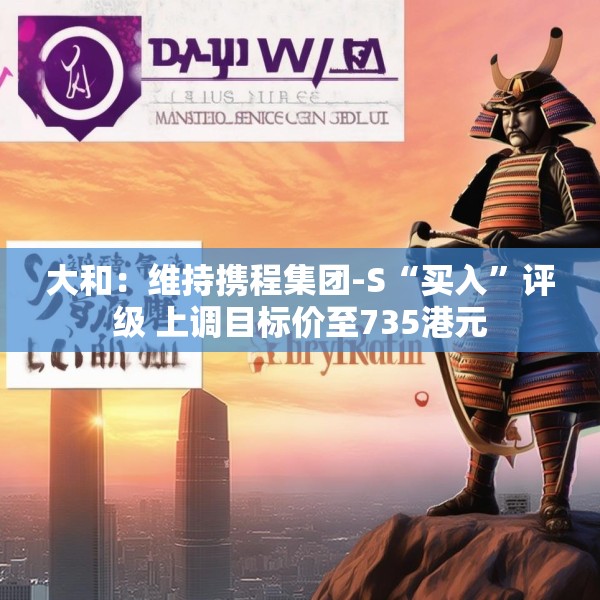 大和：维持携程集团-S“买入”评级 上调目标价至735港元