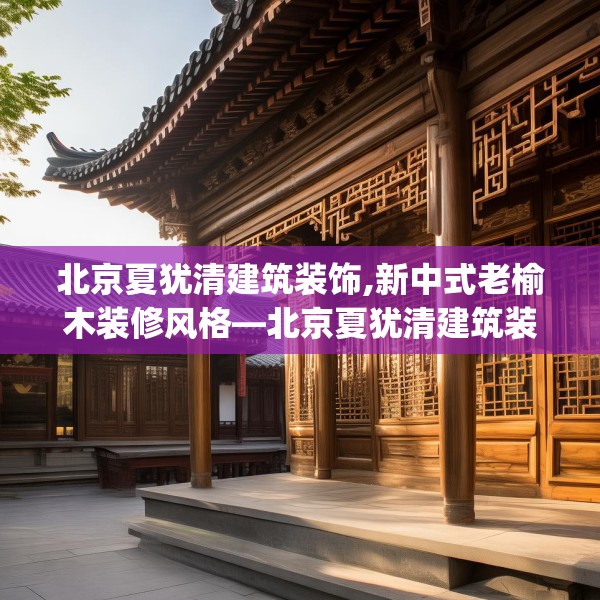 北京夏犹清建筑装饰,新中式老榆木装修风格—北京夏犹清建筑装饰164.a40b41c44fgy.5176682
