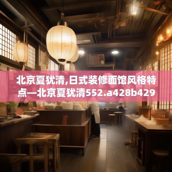 北京夏犹清,日式装修面馆风格特点—北京夏犹清552.a428b429c432fgy.439lkjl