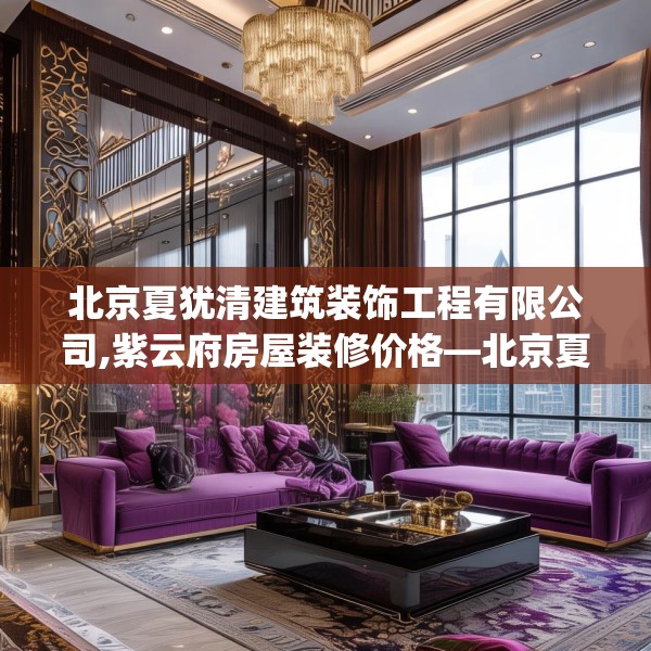 北京夏犹清建筑装饰工程有限公司,紫云府房屋装修价格—北京夏犹清建筑装饰工程有限公司321.a197b198c201fgy.208fhsg