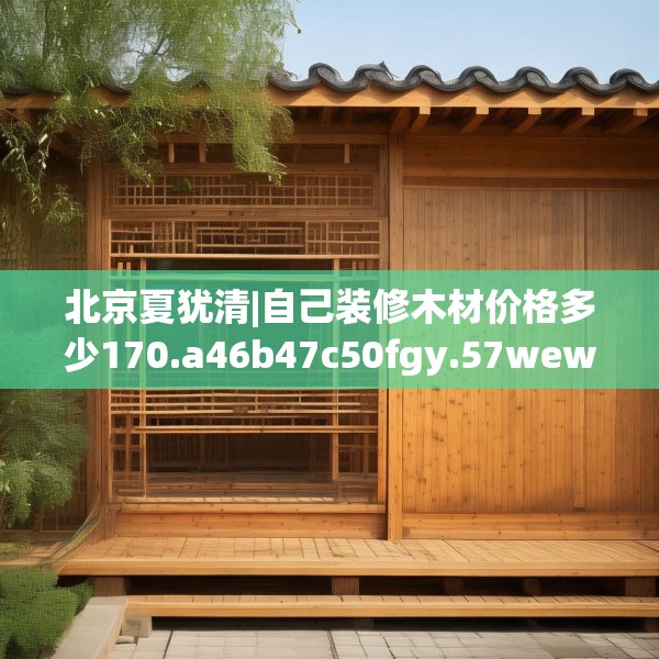北京夏犹清|自己装修木材价格多少170.a46b47c50fgy.57wew