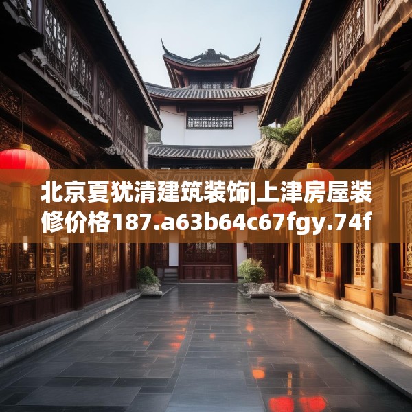 北京夏犹清建筑装饰|上津房屋装修价格187.a63b64c67fgy.74fdsfds