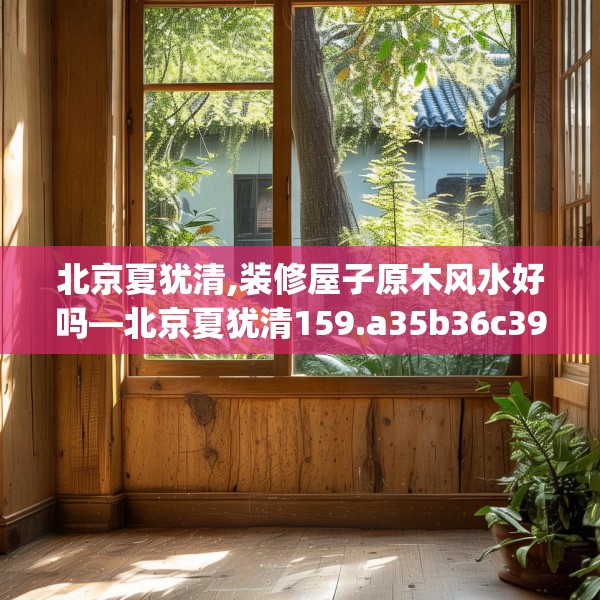北京夏犹清,装修屋子原木风水好吗—北京夏犹清159.a35b36c39fgy.46fhsg