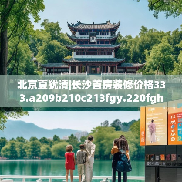 北京夏犹清|长沙首房装修价格333.a209b210c213fgy.220fghfd