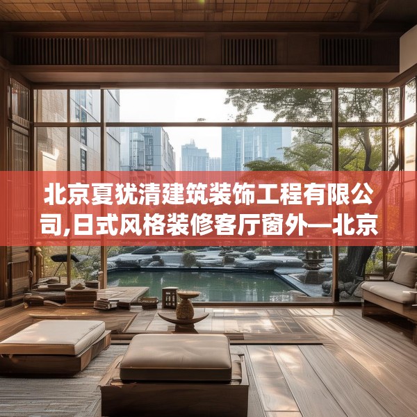 北京夏犹清建筑装饰工程有限公司,日式风格装修客厅窗外—北京夏犹清建筑装饰工程有限公司257.a133b134c137fgy.144fds