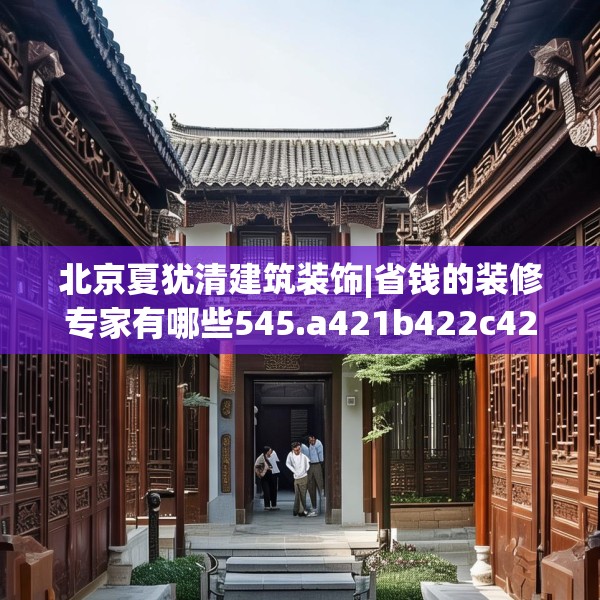 北京夏犹清建筑装饰|省钱的装修专家有哪些545.a421b422c425fgy.432fds