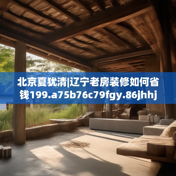 北京夏犹清|辽宁老房装修如何省钱199.a75b76c79fgy.86jhhj