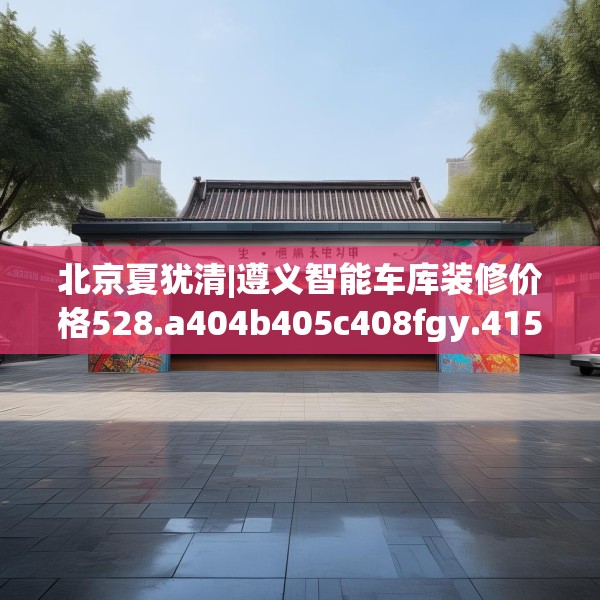 北京夏犹清|遵义智能车库装修价格528.a404b405c408fgy.415dsfds