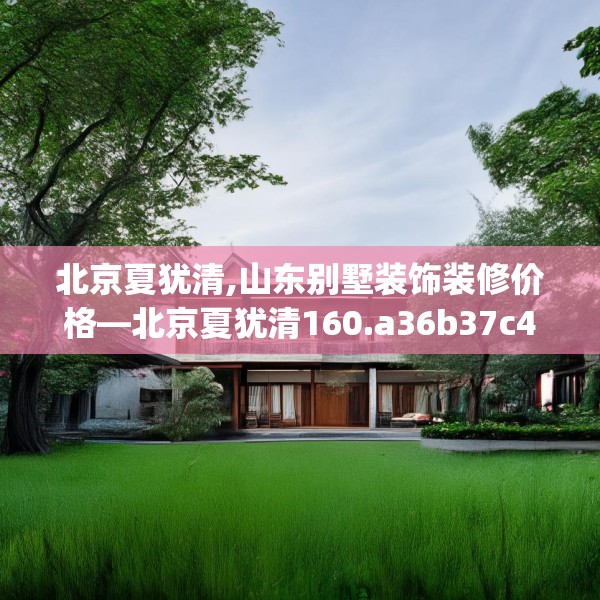 北京夏犹清,山东别墅装饰装修价格—北京夏犹清160.a36b37c40fgy.47dewqe