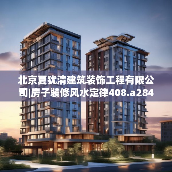 北京夏犹清建筑装饰工程有限公司|房子装修风水定律408.a284b285c288fgy.295lkjl