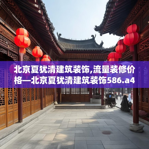 北京夏犹清建筑装饰,流量装修价格—北京夏犹清建筑装饰586.a462b463c466fgy.473sdA
