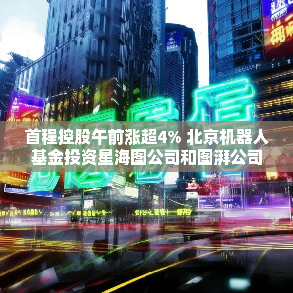 首程控股午前涨超4% 北京机器人基金投资星海图公司和图湃公司