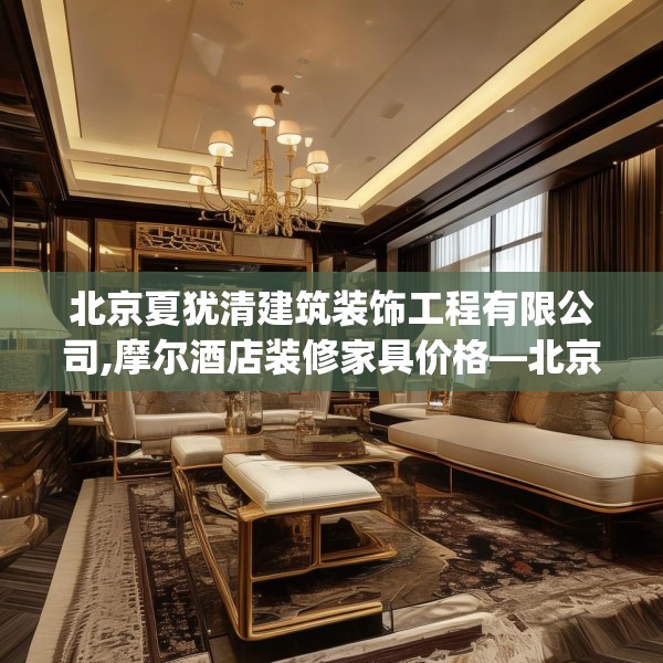 北京夏犹清建筑装饰工程有限公司,摩尔酒店装修家具价格—北京夏犹清建筑装饰工程有限公司535.a411b412c415fgy.422poiy