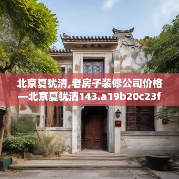 北京夏犹清,老房子装修公司价格—北京夏犹清143.a19b20c23fgy.30bnbn