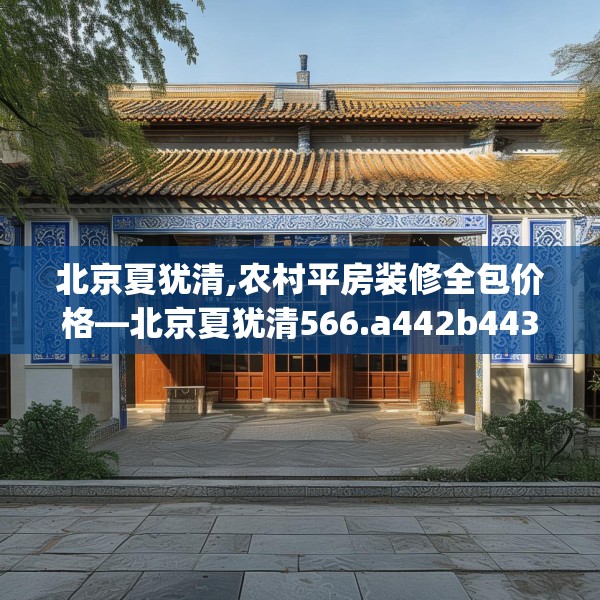 北京夏犹清,农村平房装修全包价格—北京夏犹清566.a442b443c446fgy.453wew