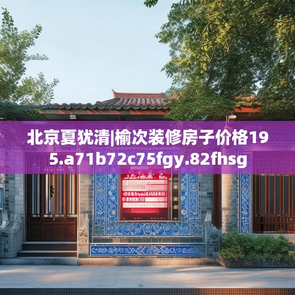 北京夏犹清|榆次装修房子价格195.a71b72c75fgy.82fhsg