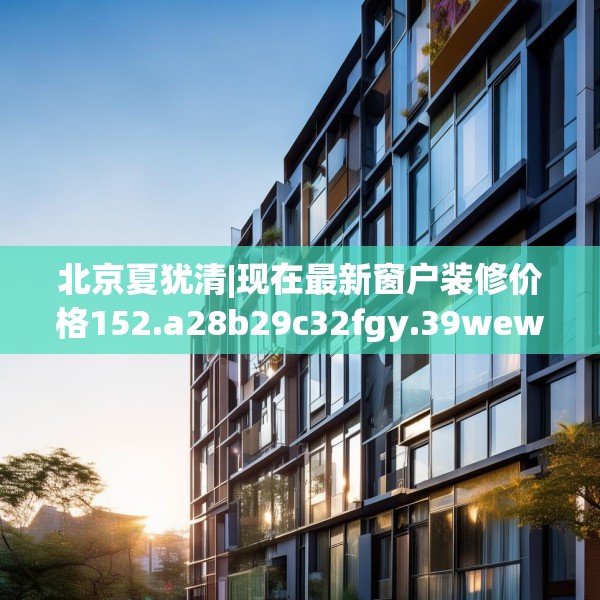 北京夏犹清|现在最新窗户装修价格152.a28b29c32fgy.39wew