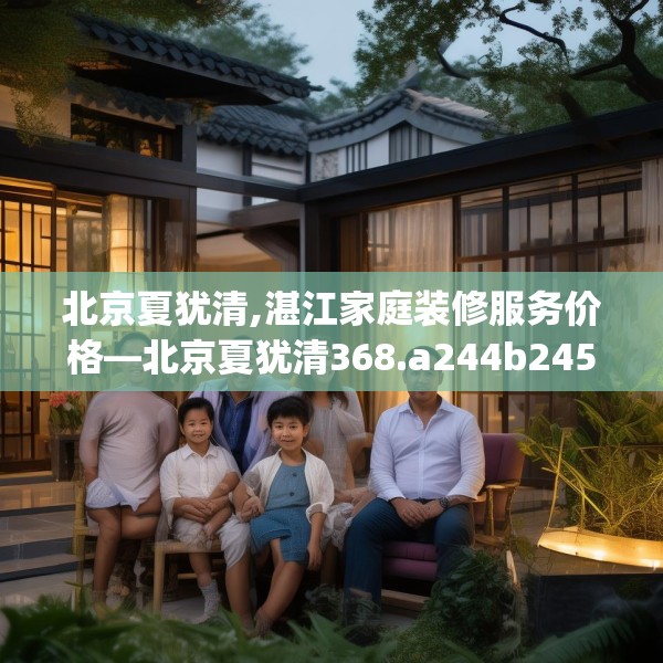 北京夏犹清,湛江家庭装修服务价格—北京夏犹清368.a244b245c248fgy.255wew