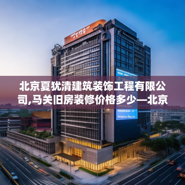 北京夏犹清建筑装饰工程有限公司,马关旧房装修价格多少—北京夏犹清建筑装饰工程有限公司203.a79b80c83fgy.90fds