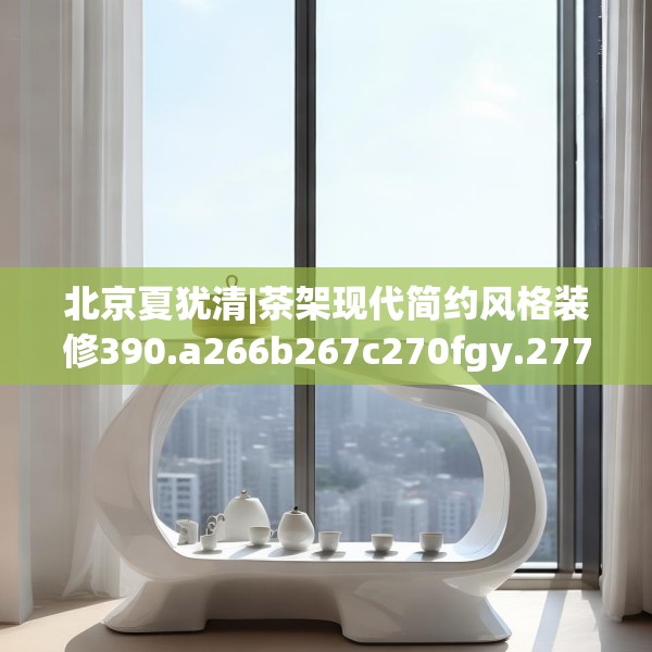 北京夏犹清|茶架现代简约风格装修390.a266b267c270fgy.277lkjl