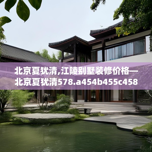 北京夏犹清,江陵别墅装修价格—北京夏犹清578.a454b455c458fgy.46576659