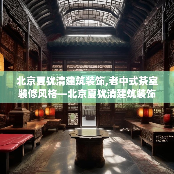 北京夏犹清建筑装饰,老中式茶室装修风格—北京夏犹清建筑装饰437.a313b314c317fgy.324fds
