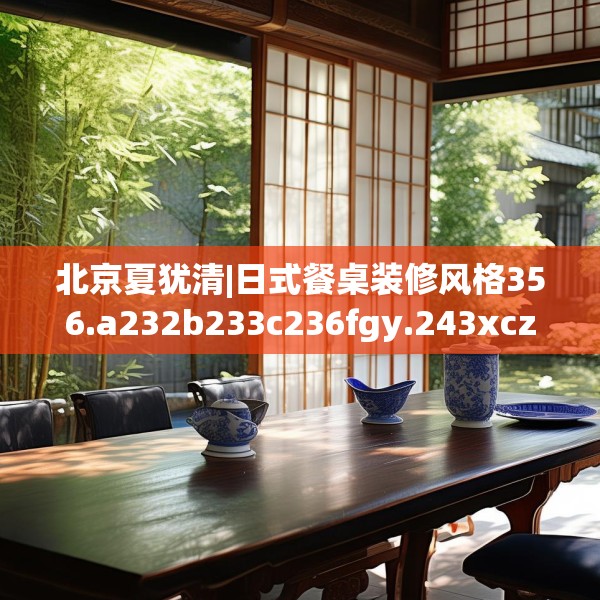北京夏犹清|日式餐桌装修风格356.a232b233c236fgy.243xczxv
