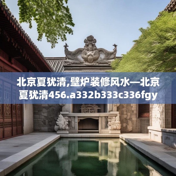 北京夏犹清,壁炉装修风水—北京夏犹清456.a332b333c336fgy.343dsfds