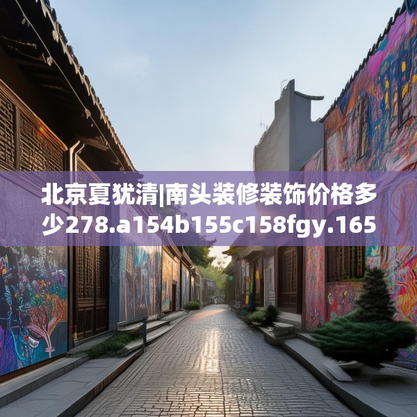 北京夏犹清|南头装修装饰价格多少278.a154b155c158fgy.165wew