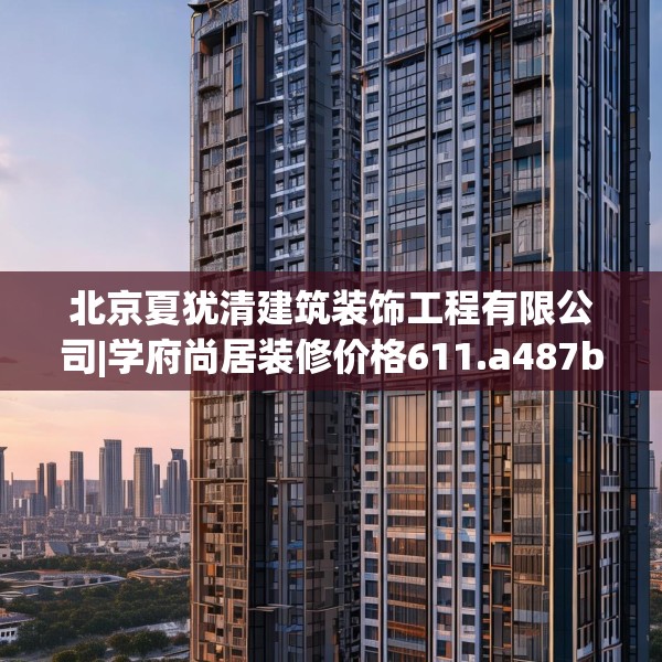 北京夏犹清建筑装饰工程有限公司|学府尚居装修价格611.a487b488c491fgy.498bnbn