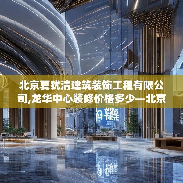 北京夏犹清建筑装饰工程有限公司,龙华中心装修价格多少—北京夏犹清建筑装饰工程有限公司622.a498b499c502fgy509