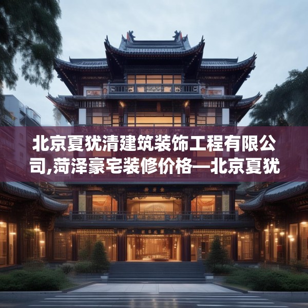 北京夏犹清建筑装饰工程有限公司,菏泽豪宅装修价格—北京夏犹清建筑装饰工程有限公司308.a184b185c188fgy.19576674