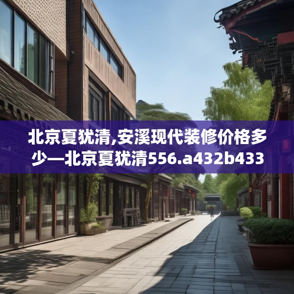 北京夏犹清,安溪现代装修价格多少—北京夏犹清556.a432b433c436fgy.443dewqe