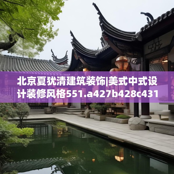 北京夏犹清建筑装饰|美式中式设计装修风格551.a427b428c431fgy.438cvcx